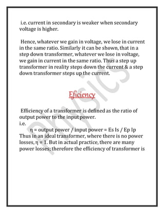 i.e. current in secondary is weaker when secondary
voltage is higher.
Hence, whatever we gain in voltage, we lose in current
in the same ratio. Similarly it can be shown, that in a
step down transformer, whatever we lose in voltage,
we gain in current in the same ratio. Thus a step up
transformer in reality steps down the current & a step
down transformer steps up the current.
Eficiency
Efficiency of a transformer is definedas the ratio of
output power to the inputpower.
i.e.
η = output power / input power = Es Is / Ep Ip
Thus in an ideal transformer, where there is no power
losses, η = 1. But in actual practice, there are many
power losses;therefore the efficiency of transformer is
 