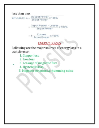 less than one.
ENERGY LOSSES
Following are the major sources of energy loss in a
transformer:
1. Copper loss
2. Iron loss
3. Leakage of magnetic flux.
4. Hysteresisloss.
5. Magneto striationi.e. humming noise
 