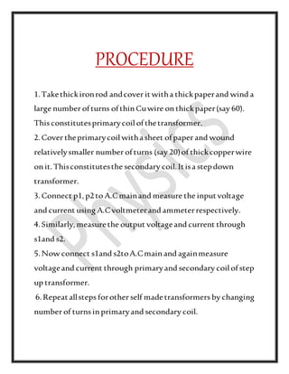 PROCEDURE
1.Takethickironrod andcover itwitha thickpaperand wind a
large number ofturns ofthinCuwire onthickpaper(say 60).
This constitutesprimarycoilofthetransformer.
2.Cover theprimarycoilwithasheet ofpaper and wound
relativelysmaller number ofturns (say 20)of thickcopperwire
onit.Thisconstitutesthe secondary coil.Itisa stepdown
transformer.
3.Connect p1,p2to A.Cmainand measure the inputvoltage
and current using A.Cvoltmeterand ammeterrespectively.
4.Similarly,measurethe output voltageand current through
s1and s2.
5.Now connect s1and s2toA.Cmainand againmeasure
voltageand current through primaryand secondary coilofstep
up transformer.
6.Repeatallsteps forother self madetransformers by changing
number of turns inprimaryand secondary coil.
 