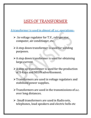 USES OF TRANSFORMER
A transformer is used in almost all a.c. operations-
In voltage regulator for T.V., refrigerator,
computer, air conditioner, etc.
A step down transformer is used for welding
purposes.
A step down transformer is used for obtaining
large current.
A step up transformer is used for the production
of X-Rays and NEON advertisement.
Transformers are used in voltage regulators and
stabilizedpower supplies.
Transformers are used in the transmissions of a.c.
over long distances.
Small transformers are usedin Radiosets,
telephones, loud speakers and electric bells etc
 