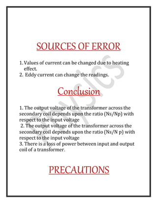 SOURCES OF ERROR
1.Values of current can be changed due to heating
effect.
2. Eddy current can change the readings.
Conclusion
1. The output voltage of the transformer across the
secondary coil depends upon the ratio (Ns/Np) with
respect to the input voltage
2. The output voltage of the transformer across the
secondary coil depends upon the ratio (Ns/N p) with
respect to the input voltage
3. There is a loss of power between input and output
coil of a transformer.
PRECAUTIONS
 