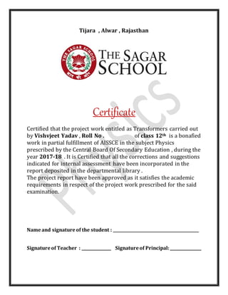 Tijara , Alwar , Rajasthan
Certificate
Certified that the project work entitled as Transformers carried out
by Vishvjeet Yadav , Roll No . of class 12th is a bonafied
work in partial fulfillment of AISSCE in the subject Physics
prescribed by the Central Board Of Secondary Education , during the
year 2017-18 . It is Certified that all the corrections and suggestions
indicated for internal assessment have been incorporated in the
report deposited in the departmental library .
The project report have been approved as it satisfies the academic
requirements in respect of the project work prescribed for the said
examination.
Name and signature of the student : ____________________________________________
Signature of Teacher : _______________ Signature of Principal:________________
 