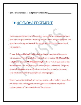 Name of the examiner & signature with date : _________________________________
 ACKNOWLEDGEMENT
In theaccomplishment ofthisproject successfully, many people have
best ownedupon me theirblessingsand theheartpledged support, this
time I amutilizingtothankallthepeople whohavebeen concerned
with project.
Primarily Iwould thankgod for being ableto complete thisproject
with success. Then I wouldliketo thankmy principal Mr.DeepakRaj
andphysics teacher Ms.Priyanka Singh , whose valuableguidance has
been theonesthathelpedme patch thisproject andmake it fullproof
success hissuggestions andhisinstructionshasservedasthemajor
contributortowards thecompletion of theproject.
Then I wouldlike tothankmy parents andfriendswho havehelpedme
with theirvaluablesuggestionsandguidance hasbeen helpfulin
variousphasesof thecompletion of theproject.
 