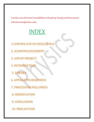 Lastbut notthe leastI wouldliketo thankmy familyand classmates
who havehelpedme alot.
INDEX
1.CERTIFICATEOF EXCELLENCE
2. ACKNOWLEDGEMENT
3. AIM OF PROJECT
4. INTRODUCTION
5. THEORY
6. APPARATUSREQUIRED
7. PROCEDUREFOLLOWED
8. OBSERVATION
9. CONCLUSION
10. PRECAUTION
 