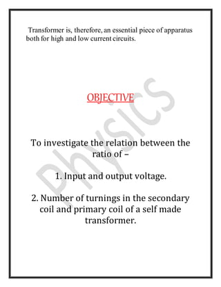 Transformer is, therefore, an essential piece of apparatus
both for high and low current circuits.
OBJECTIVE
To investigate the relation between the
ratio of –
1. Input and output voltage.
2. Number of turnings in the secondary
coil and primary coil of a self made
transformer.
 