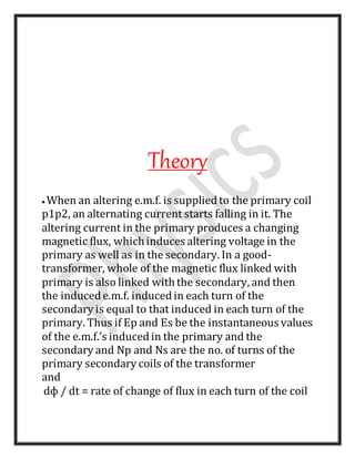 Theory
 When an altering e.m.f. is suppliedto the primary coil
p1p2, an alternating current starts falling in it. The
altering current in the primary produces a changing
magnetic flux, which induces altering voltage in the
primary as well as in the secondary. In a good-
transformer, whole of the magnetic flux linked with
primary is also linked with the secondary, and then
the inducede.m.f. inducedin each turn of the
secondary is equal to that induced in each turn of the
primary. Thus if Ep and Es be the instantaneous values
of the e.m.f.’s inducedin the primary and the
secondary and Np and Ns are the no. of turns of the
primary secondary coils of the transformer
and
dф / dt = rate of change of flux in each turn of the coil
 