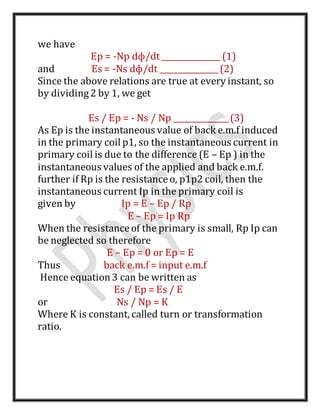 we have
Ep = -Np dф/dt_______________ (1)
and Es = -Ns dф/dt _______________(2)
Since the above relations are true at every instant, so
by dividing2 by 1, we get
Es / Ep = - Ns / Np ______________(3)
As Ep is the instantaneous value of back e.m.f induced
in the primary coil p1, so the instantaneous current in
primary coil is due to the difference (E – Ep ) in the
instantaneous values of the applied and back e.m.f.
further if Rp is the resistanceo, p1p2 coil, then the
instantaneous current Ip in the primary coil is
given by Ip = E – Ep / Rp
E – Ep = Ip Rp
When the resistanceof the primary is small, Rp Ip can
be neglected so therefore
E – Ep = 0 or Ep = E
Thus back e.m.f = input e.m.f
Hence equation3 can be written as
Es / Ep = Es / E
or Ns / Np = K
Where K is constant, called turn or transformation
ratio.
 