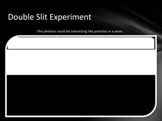 The ExperimentPhilip Lenard put two pieces of metal in a vacuum. They were part of a circuit, as shown in the illustration. The ExperimentThe plate opposite the plate that the light would shine on was negatively charged, so only very energetic electrons would reach the other side.The ExperimentWhen he shined high-frequency light on the metal, electrons were released, completing the circuit.The ExperimentBut the low-frequency light did not have enough energy to get past the negatively-charged plate and contribute to the currentConclusionUsing this, Albert Einstein hypothesized that light was made of quantized photons, which explains why the frequency of the light affected the energy of the electrons.ConclusionEinstein won the Nobel Prize by saying that each photon energized each electron. He won the Nobel for this hypothesis. PhotonsShot through one slit Create a single band on the detector plateConsistent with a particle patternShot through two slitsCreates a pattern on plate consistent with a wave patternDouble Slit Experiment