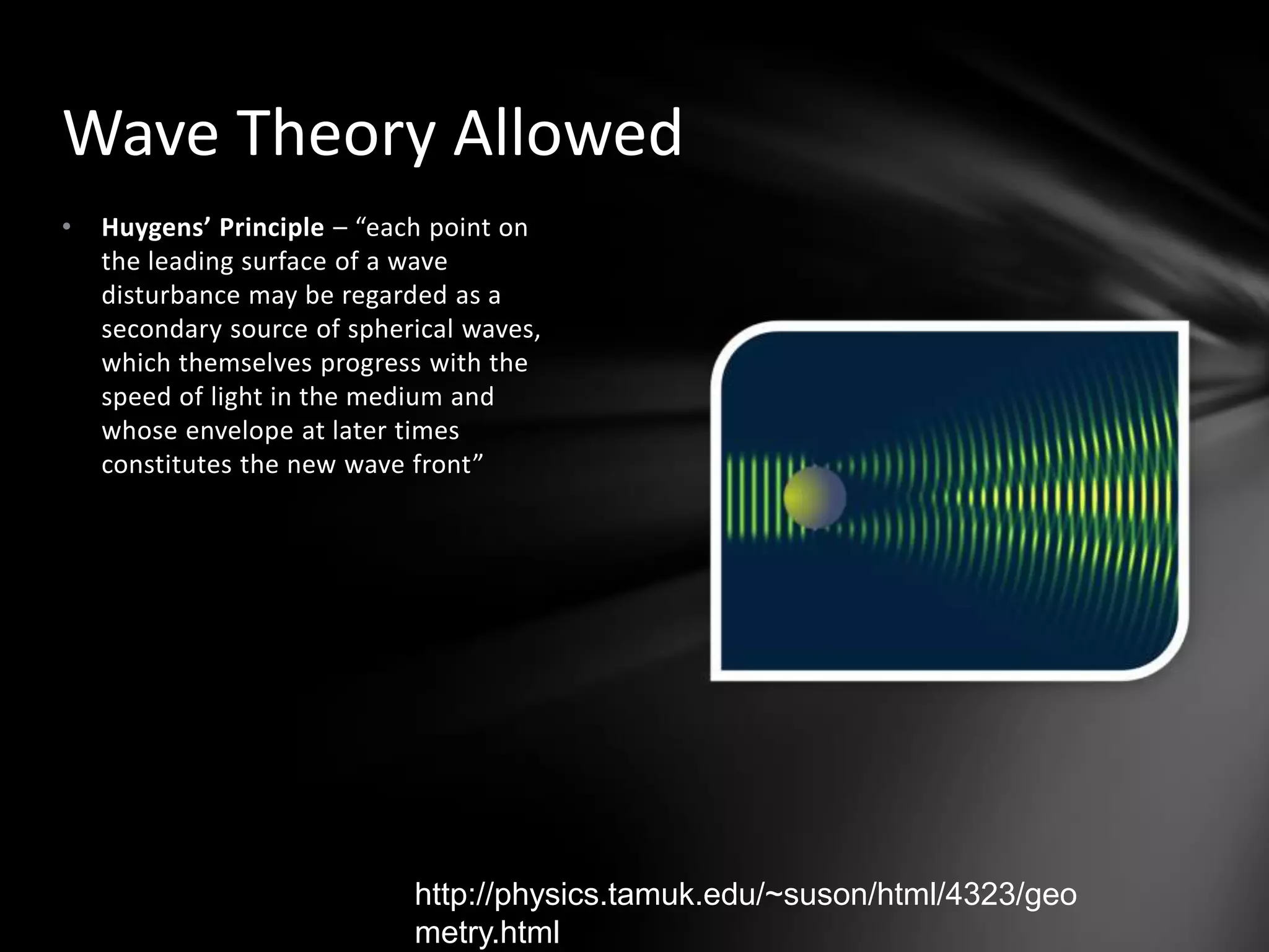 Huygens’ Principle – “each point on the leading surface of a wave disturbance may be regarded as a secondary source of spherical waves, which themselves progress with the speed of light in the medium and whose envelope at later times constitutes the new wave front”Wave Theory Allowedhttp://physics.tamuk.edu/~suson/html/4323/geometry.html