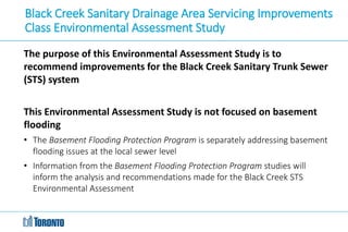 Black Creek Sanitary Drainage Area Servicing Improvements
Class Environmental Assessment Study
The purpose of this Environmental Assessment Study is to
recommend improvements for the Black Creek Sanitary Trunk Sewer
(STS) system
This Environmental Assessment Study is not focused on basement
flooding
• The Basement Flooding Protection Program is separately addressing basement
flooding issues at the local sewer level
• Information from the Basement Flooding Protection Program studies will
inform the analysis and recommendations made for the Black Creek STS
Environmental Assessment
 