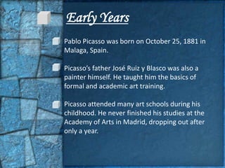 Early Years
Pablo Picasso was born on October 25, 1881 in
Malaga, Spain.

Picasso’s father José Ruiz y Blasco was also a
painter himself. He taught him the basics of
formal and academic art training.

Picasso attended many art schools during his
childhood. He never finished his studies at the
Academy of Arts in Madrid, dropping out after
only a year.
 