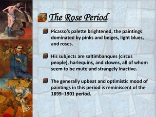 The Rose Period
Picasso's palette brightened, the paintings
dominated by pinks and beiges, light blues,
and roses.

His subjects are saltimbanques (circus
people), harlequins, and clowns, all of whom
seem to be mute and strangely inactive.

The generally upbeat and optimistic mood of
paintings in this period is reminiscent of the
1899–1901 period.
 