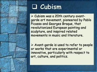 Cubism
 Cubism was a 20th century avant-
garde art movement, pioneered by Pablo
Picasso and Georges Braque, that
revolutionized European painting and
sculpture, and inspired related
movements in music and literature.


 Avant-garde is used to refer to people
or works that are experimental or
innovative, particularly with respect to
art, culture, and politics.
 