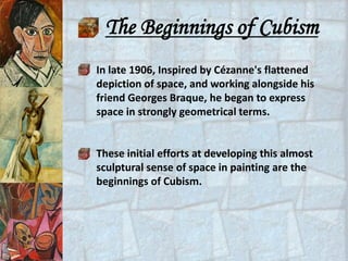 The Beginnings of Cubism
In late 1906, Inspired by Cézanne's flattened
depiction of space, and working alongside his
friend Georges Braque, he began to express
space in strongly geometrical terms.


These initial efforts at developing this almost
sculptural sense of space in painting are the
beginnings of Cubism.
 