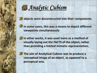 Analytic Cubism
objects were deconstructed into their components.

In some cases, this was a means to depict different
viewpoints simultaneously

In other works, it was used more as a method of
visually laying out the FACTS of the object, rather
than providing a limited mimetic representation.

The aim of Analytical Cubism was to produce a
conceptual image of an object, as opposed to a
perceptual one.
 