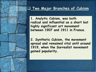  Two Major Branches of Cubism

 1. Analytic Cubism, was both
 radical and influential as a short but
 highly significant art movement
 between 1907 and 1911 in France.


 2. Synthetic Cubism, the movement
 spread and remained vital until around
 1919, when the Surrealist movement
 gained popularity.
 