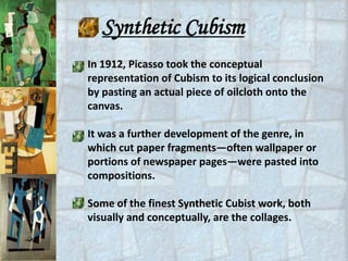 Synthetic Cubism
In 1912, Picasso took the conceptual
representation of Cubism to its logical conclusion
by pasting an actual piece of oilcloth onto the
canvas.

It was a further development of the genre, in
which cut paper fragments—often wallpaper or
portions of newspaper pages—were pasted into
compositions.

Some of the finest Synthetic Cubist work, both
visually and conceptually, are the collages.
 