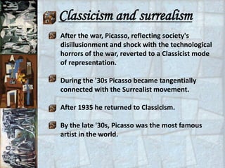 Classicism and surrealism
After the war, Picasso, reflecting society's
disillusionment and shock with the technological
horrors of the war, reverted to a Classicist mode
of representation.

During the '30s Picasso became tangentially
connected with the Surrealist movement.

After 1935 he returned to Classicism.

By the late '30s, Picasso was the most famous
artist in the world.
 