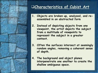 Characteristics of Cubist Art

1. Objects are broken up, analyzed, and re-
   assembled in an abstracted form

2. Instead of depicting objects from one
   viewpoint, the artist depicts the subject
   from a multitude of viewpoints to
   represent the subject in a greater
   context.

3. Often the surfaces intersect at seemingly
   random angles, removing a coherent sense
   of depth.

4. The background and object planes
   interpenetrate one another to create the
   shallow ambiguous space.
 