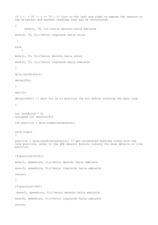 if ( i < 25 || i >= 75 ) // turn to the left and right to expose the sensors to
the brightest and darkest readings that may be encountered
{
move(1, 70, 1);//motor derecho hacia adelante
move(0, 70, 0);//motor izquierdo hacia atras
}
else
{
move(1, 70, 0);//motor derecho hacia atras
move(0, 70, 1);//motor izquierdo hacia adelante
}
qtra.calibrate();
delay(20);
}
wait();
delay(3000); // wait for 2s to position the bot before entering the main loop
}
int lastError = 0;
unsigned int sensors[8];
int position = qtra.readLine(sensors);
void loop()
{
position = qtra.readLine(sensors); // get calibrated readings along with the
line position, refer to the QTR Sensors Arduino Library for more details on line
position.
if(position>6700){
move(1, speedturn, 1);//motor derecho hacia adelante
move(0, speedturn, 0);//motor izquierdo hacia adelante
return;
}
if(position<300){
move(1, speedturn, 0);//motor derecho hacia adelante
move(0, speedturn, 1);//motor izquierdo hacia adelante
return;
 