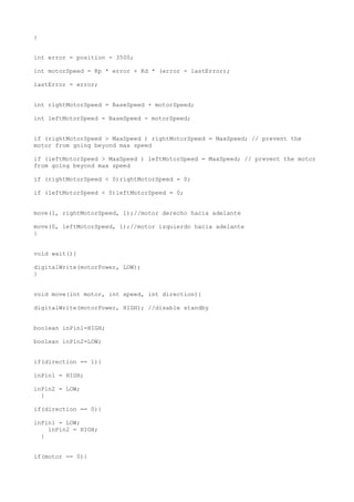 }
int error = position - 3500;
int motorSpeed = Kp * error + Kd * (error - lastError);
lastError = error;
int rightMotorSpeed = BaseSpeed + motorSpeed;
int leftMotorSpeed = BaseSpeed - motorSpeed;
if (rightMotorSpeed > MaxSpeed ) rightMotorSpeed = MaxSpeed; // prevent the
motor from going beyond max speed
if (leftMotorSpeed > MaxSpeed ) leftMotorSpeed = MaxSpeed; // prevent the motor
from going beyond max speed
if (rightMotorSpeed < 0)rightMotorSpeed = 0;
if (leftMotorSpeed < 0)leftMotorSpeed = 0;
move(1, rightMotorSpeed, 1);//motor derecho hacia adelante
move(0, leftMotorSpeed, 1);//motor izquierdo hacia adelante
}
void wait(){
digitalWrite(motorPower, LOW);
}
void move(int motor, int speed, int direction){
digitalWrite(motorPower, HIGH); //disable standby
boolean inPin1=HIGH;
boolean inPin2=LOW;
if(direction == 1){
inPin1 = HIGH;
inPin2 = LOW;
}
if(direction == 0){
inPin1 = LOW;
inPin2 = HIGH;
}
if(motor == 0){
 