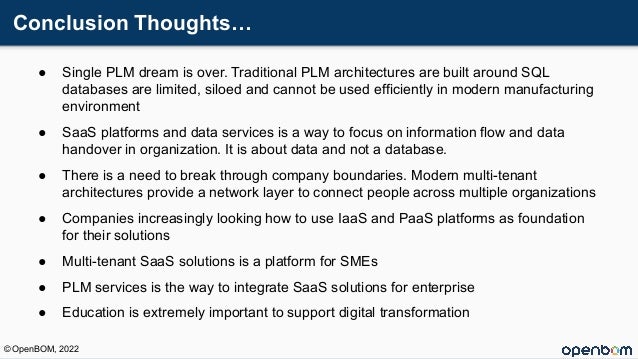 Conclusion Thoughts…
● Single PLM dream is over. Traditional PLM architectures are built around SQL
databases are limited, siloed and cannot be used efficiently in modern manufacturing
environment
● SaaS platforms and data services is a way to focus on information flow and data
handover in organization. It is about data and not a database.
● There is a need to break through company boundaries. Modern multi-tenant
architectures provide a network layer to connect people across multiple organizations
● Companies increasingly looking how to use IaaS and PaaS platforms as foundation
for their solutions
● Multi-tenant SaaS solutions is a platform for SMEs
● PLM services is the way to integrate SaaS solutions for enterprise
● Education is extremely important to support digital transformation
© OpenBOM, 2022
 