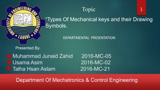 Department Of Mechatronics & Control Engineering
Muhammad Junaid Zahid 2016-MC-05
Usama Asim 2016-MC-02
Talha Hsan Aslam 2016-MC-21
DEPARTMENTAL PRESENTATION
Topic
“Types Of Mechanical keys and their Drawing
Symbols.
Presented By:
1
 