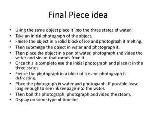 Final Piece idea
• Using the same object place it into the three states of water.
• Take an initial photograph of the object.
• Freeze the object in a solid block of ice and photograph it melting.
• Then submerge the object in water and photograph it.
• Then place the object in a pan of water, photograph and video the
water and steam that comes from it.
• Once this is complete use the initial photograph and place it in the
three states.
• Freeze the photograph in a block of ice and photograph it
defrosting.
• Place the photograph in water and photograph. If possible leave
long enough to see ink seepage into the water.
• Then boil the photograph, photograph and video the steam.
• Display on some type of timeline.
 