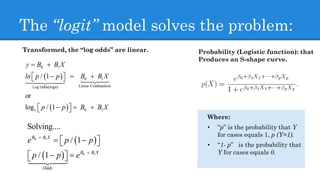 The “logit” model solves the problem:
Where:
• “p” is the probability that Y
for cases equals 1, p (Y=1).
• “1- p” is the probability that
Y for cases equals 0.
Transformed, the “log odds” are linear.
 
 
0 1
0 1
Linear CombiantionLog Odds(logit)
0 1
/ 1
or
log / 1e
B B X
ln p p B B
p
y
X
p B B X

  
  

  
  
 
 
0 1
0 1
Solving....
/ 1
/ 1
B B X
B B X
Odds
e p p
p p e


  
  
 

Probability (Logistic function): that
Produces an S-shape curve.
 