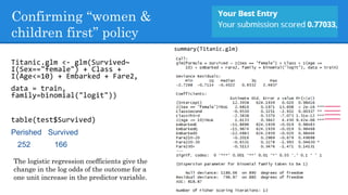 Confirming “women &
children first” policy
Titanic.glm <- glm(Survived~
I(Sex=="female") + Class +
I(Age<=10) + Embarked + Fare2,
data = train,
family=binomial("logit"))
table(test$Survived)
Perished Survived
252 166
summary(Titanic.glm)
The logistic regression coefficients give the
change in the log odds of the outcome for a
one unit increase in the predictor variable.
 