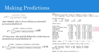 Making Predictions
Sex==female who is 10 yrs old has an estimated
survival probability of:
2nd class men who paid 20 dollars for a ticket has an
estimated survival probability of:
12.3958 2.6816(0) ( 0.9530)(2) ( 0.6531)(20)
12.3958 2.6816(0) ( 0.9530)(2) ( 0.6531)(20)
0.70
1
e
p
e
    
    



12.3958 2.6816(1) 1.6133(10)
12.3958 2.6816(1) 1.6133(10)
0.99
1
e
p
e
 
 



 