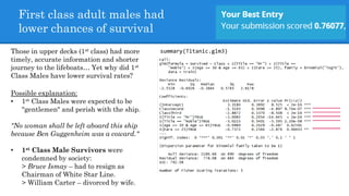 First class adult males had
lower chances of survival
summary(Titanic.glm3)Those in upper decks (1st class) had more
timely, accurate information and shorter
journey to the lifeboats… Yet why did 1st
Class Males have lower survival rates?
Possible explanation:
• 1st Class Males were expected to be
"gentlemen" and perish with the ship.
"No woman shall be left aboard this ship
because Ben Guggenheim was a coward."
• 1st Class Male Survivors were
condemned by society:
> Bruce Ismay – had to resign as
Chairman of White Star Line.
> William Carter – divorced by wife.
 