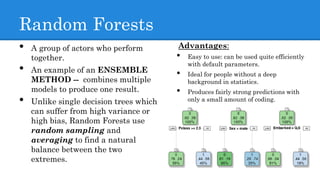 Random Forests
Advantages:
• Easy to use: can be used quite efficiently
with default parameters.
• Ideal for people without a deep
background in statistics.
• Produces fairly strong predictions with
only a small amount of coding.
• A group of actors who perform
together.
• An example of an ENSEMBLE
METHOD -- combines multiple
models to produce one result.
• Unlike single decision trees which
can suffer from high variance or
high bias, Random Forests use
random sampling and
averaging to find a natural
balance between the two
extremes.
 