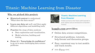 Titanic: Machine Learning from Disaster
Why we picked this project:
● Historical context to understand
"What does the data mean?"
● Learn one data set well, and then apply
different algorithms and modelling tools.
● Practice the steps of data analysis:
○ Data exploration and visualization.
○ Model selection, building and
testing.
● Prize: $0 + "knowledge & confidence"
to go on to more challenging data science
problems.
kaggle.com provides:
 Online data science competitions.
 Structured problems, tutorials,
help forums and discussion groups.
 Easy, consistent way to test models
and track results.
 >>> Focus <<<
 