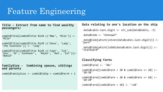 Feature Engineering
Data relating to one's location on the ship
data$cabin.last.digit <- str_sub(data$Cabin, -1)
data$Side <- "Unknown”
data$Side[which(isEven(data$cabin.last.digit))] <-
"port”
data$Side[which(isOdd(data$cabin.last.digit))] <-
"starboard”
Classifying Fares
combi$Fare2 <- '30+'
combi$Fare2[combi$Fare < 30 & combi$Fare >= 20] <-
'20-30'
combi$Fare2[combi$Fare < 20 & combi$Fare >= 10] <-
'10-20’
combi$Fare2[combi$Fare < 10] <- '<10'
Title - Extract from name to find wealthy
passengers:
combi$Title[combi$Title %in% c('Mme', 'Mlle')] <-
'Mlle‘
combi$Title[combi$Title %in% c('Dona', 'Lady',
'the Countess')] <- 'Lady'
combi$Title[combi$Title %in% c('Capt', 'Col',
'Don', 'Dr','Jonkheer', 'Major', 'Rev', 'Sir')]<-
'Noble’
FamilySize - Combining spouse, siblings
and parents
combi$FamilySize <- combi$SibSp + combi$Parch + 1
 