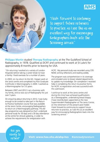 “
I look forward to continuing
to support future returners
to practice, as I see this as an
excellent way for encouraging
Radiographers back into the
Screening service.
”
Philippa Martin studied Therapy Radiography at the The Guildford School of
Radiography, in 1978. Qualified as DCRT and continued to work at St Luke’s for
approximately 8 months prior to leaving for USA.
“On returning I worked at a variety of London
Hospitals before taking a career break to have
a family. I lived overseas for a number of years.
In 2003, on my return to the UK, I began work at
the Jarvis centre and completed my Post Graduate
Certificate in Mammography in 2004. I worked as
a Mammographer for 3.5 years.
Between 2007 and 2012 I ran a business with
my family, and so was out of Radiography for just
over 5 years.
On enquiring about returning in 2012, I was lucky
enough to be invited to take part in the Return
to Practice facilitation course that was available
at the Jarvis Centre, encouraging Radiographers
to return on a Mammography pathway. This 60
day programme was designed so that I undertook
personal study for 30 days and a 30 day attendance
at the centre for clinical updating, in order to
achieve the requirements for reregistration with
HCPC. My personal study was recorded using CPD
NOW, writing reflections and reading widely.
The program was comprehensive in its coverage
and included visits to breast related departments,
to update my knowledge. On completion I received
help in completing the return to practice forms
for HCPC re registration and was successful with
this submission.
I continue to work at the Jarvis centre and
during this time have achieved qualifications
as a Stereographer, undertaking breast biopsy.
I have recently been appointed as the new
Superintendent Radiographer at The Jarvis Centre,
on the retirement of the present post holder.
I look forward to continuing to support future
returners to practice, as I see this as an excellent
way for encouraging Radiographers back into the
Screening service.”
Visit: www.hee.nhs.uk/ahp-hcs #iamreadytoreturn
Are you
ready to
return?
 