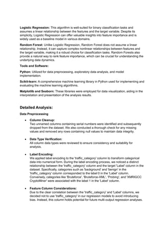 Logistic Regression: This algorithm is well-suited for binary classification tasks and
assumes a linear relationship between the features and the target variable. Despite its
simplicity, Logistic Regression can offer valuable insights into feature importance and is
widely used as a baseline model in various domains.
Random Forest: Unlike Logistic Regression, Random Forest does not assume a linear
relationship. Instead, it can capture complex nonlinear relationships between features and
the target variable, making it a robust choice for classification tasks. Random Forests also
provide a natural way to rank feature importance, which can be crucial for understanding the
underlying data dynamics.
Tools and Software:
Python: Utilized for data preprocessing, exploratory data analysis, and model
implementation.
Scikit-learn: A comprehensive machine learning library in Python used for implementing and
evaluating the machine learning algorithms.
Matplotlib and Seaborn: These libraries were employed for data visualization, aiding in the
interpretation and presentation of the analysis results.
Detailed Analysis:
Data Preprocessing
 Column Cleanup:
Two unnamed columns containing serial numbers were identified and subsequently
dropped from the dataset. We also conducted a thorough check for any missing
values and removed any rows containing null values to maintain data integrity.
 Data Type Verification:
All column data types were reviewed to ensure consistency and suitability for
analysis.
 Label Encoding:
We applied label encoding to the 'traffic_category' column to transform categorical
data into numerical form. During the label encoding process, we noticed a distinct
relationship between the 'traffic_category' column and the target 'Label' column in the
dataset. Specifically, categories such as 'background' and 'benign' in the
'traffic_category' column corresponded to the label 0 in the 'Label' column.
Conversely, categories like 'Bruteforce', 'Bruteforce-XML', 'Probing', and 'XMRIGCC
CryptoMiner' were associated with the label 1 in the 'Label' column.
 Feature Column Considerations:
Due to the clear correlation between the 'traffic_category' and 'Label' columns, we
decided not to use 'traffic_category' in our regression models to avoid introducing
bias. Instead, this column holds potential for future multi-output regression analyses.
 