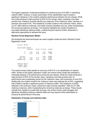 The logistic regression model demonstrated an overall accuracy of 91.88% in classifying
network traffic. However, a closer examination of the classification report reveals a
significant imbalance in the model's predictive performance between the two classes. While
the model achieved a high precision of 93% for the 'benign' class, indicating a low false
positive rate, it failed to correctly identify any instances of the 'malicious' class, resulting in a
precision and recall of 0%. This imbalance is further evident in the confusion matrix, where
out of 7,496 malicious instances, the model correctly classified only one, while misclassifying
the remaining instances as benign. This disparity highlights the model's limitations in
accurately identifying malicious traffic, underscoring the need for further refinement or
alternative approaches to address this issue.
Random Forest Regression Model:
We employed the same techniques we used in logistic model and built a Random Forest
Regression model.
The random forest model yielded an accuracy of 90.51% in its classification of network
traffic. Similar to the logistic regression model, the random forest model also exhibited a
noticeable disparity in its performance across the two classes. While the model achieved a
high precision of 94% for the 'benign' class, indicating a low false positive rate, its
performance was considerably poorer for the 'malicious' class, with a precision of only 25%.
Additionally, the model's recall for the 'malicious' class was relatively low at 20%, suggesting
that it failed to identify a significant portion of malicious traffic. This imbalance is further
reflected in the confusion matrix, where the model correctly classified 1,499 out of 7,496
malicious instances, while misclassifying the remaining instances as benign. These results
indicate that, despite its overall high accuracy, the random forest model struggles with
effectively identifying malicious network traffic and may require further optimization to
enhance its performance in this area.
Distribution of benign and malicious data:
 