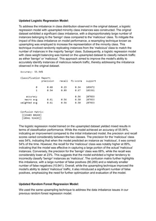 Updated Logistic Regression Model:
To address the imbalance in class distribution observed in the original dataset, a logistic
regression model with upsampled minority class instances was constructed. The original
dataset exhibited a significant class imbalance, with a disproportionately large number of
instances belonging to the 'benign' class compared to the 'malicious' class. To mitigate the
impact of this class imbalance on model performance, a resampling technique known as
upsampling was employed to increase the representation of the minority class. This
technique involved randomly replicating instances from the 'malicious' class to match the
number of instances in the majority 'benign' class. Subsequently, a logistic regression model
with class weight balancing was trained on the upsampled dataset to classify network traffic
as either 'benign' or 'malicious'. This approach aimed to improve the model's ability to
accurately identify instances of malicious network traffic, thereby addressing the imbalance
observed in the original dataset.
The logistic regression model trained on the upsampled dataset yielded mixed results in
terms of classification performance. While the model achieved an accuracy of 55.94%,
indicating an improvement compared to the initial imbalanced model, the precision and recall
scores varied considerably between the two classes. The precision for the 'malicious' class
was 54%, indicating that when the model predicted an instance as 'malicious', it was correct
54% of the time. However, the recall for the 'malicious' class was notably higher at 89%,
indicating that the model was effective in capturing a large portion of the actual 'malicious'
instances. Conversely, the precision for the 'benign' class was 68%, while the recall was
considerably lower at 23%. This suggests that the model exhibited a higher tendency to
incorrectly classify 'benign' instances as 'malicious'. The confusion matrix further highlights
this imbalance, with a large number of false positives (80,269) and a relatively smaller
number of false negatives (10,941). Overall, while the upsampling technique improved the
model's ability to detect 'malicious' traffic, it also introduced a significant number of false
positives, emphasizing the need for further optimization and evaluation of the model.
Updated Random Forest Regression Model:
We used the same upsampling technique to address the data imbalance issues in our
previous random forest regression model.
 