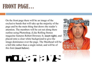 FRONT PAGE…

 On the front page there will be an image of the
 exclusive bands that will take up the majority of the
 page and be the main thing that draws the reader’s
 attention. The members will be cut out along there
 outline using Photoshop, (Like Rolling Stones
 magazine features Robert Downey Jr, insert right), and
 placed onto a clear white background to give the
 image dominance over the page. The Masthead will be
 a full title rather than a single initial, and will be of
 this font (insert below).
 