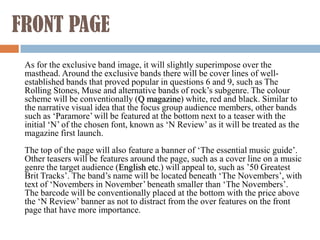 FRONT PAGE
 As for the exclusive band image, it will slightly superimpose over the
 masthead. Around the exclusive bands there will be cover lines of well-
 established bands that proved popular in questions 6 and 9, such as The
 Rolling Stones, Muse and alternative bands of rock’s subgenre. The colour
 scheme will be conventionally (Q magazine) white, red and black. Similar to
 the narrative visual idea that the focus group audience members, other bands
 such as ‘Paramore’ will be featured at the bottom next to a teaser with the
 initial ‘N’ of the chosen font, known as ‘N Review’ as it will be treated as the
 magazine first launch.
 The top of the page will also feature a banner of ‘The essential music guide’.
 Other teasers will be features around the page, such as a cover line on a music
 genre the target audience (English etc.) will appeal to, such as ’50 Greatest
 Brit Tracks’. The band’s name will be located beneath ‘The Novembers’, with
 text of ‘Novembers in November’ beneath smaller than ‘The Novembers’.
 The barcode will be conventionally placed at the bottom with the price above
 the ‘N Review’ banner as not to distract from the over features on the front
 page that have more importance.
 