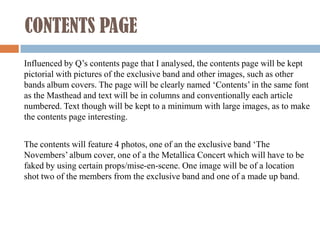 CONTENTS PAGE
Influenced by Q’s contents page that I analysed, the contents page will be kept
pictorial with pictures of the exclusive band and other images, such as other
bands album covers. The page will be clearly named ‘Contents’ in the same font
as the Masthead and text will be in columns and conventionally each article
numbered. Text though will be kept to a minimum with large images, as to make
the contents page interesting.


The contents will feature 4 photos, one of an the exclusive band ‘The
Novembers’ album cover, one of a the Metallica Concert which will have to be
faked by using certain props/mise-en-scene. One image will be of a location
shot two of the members from the exclusive band and one of a made up band.
 