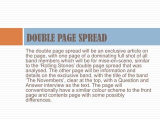 The double page spread will be an exclusive article on
the page, with one page of a dominating full shot of all
band members which will be for mise-en-scene, similar
to the ‘Rolling Stones’ double page spread that was
analysed. The other page will be information and
details on the exclusive band, with the title of the band
‘The Novembers’, clear at the top, with a Question and
Answer interview as the text. The page will
conventionally have a similar colour scheme to the front
page and contents page with some possibly
differences.
 