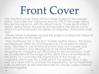 Front Cover
•On the front cover there will be a large image of the popular
band ‘ the collective’ taking up around 75% of the page with a
fenced background, with the album name ‘It was good while it
lasted’ going across the bands picture below the bands name
which is conventional for my genre of magazine ‘Alternative indie
rock’.
 •There will be a boarder around the page in a deep red colour to
draw attention to the band.
 •The masthead ‘Fix’ in the font ‘Franklin Gothic Heavy’ this font is
not displayed within my final research as it is located on photo
shop i decided to use all fonts of photo shop as it is easier and
more convenient and allowing me to be more flexible with
designing my magazine yet still sticking to the conventions, it will
be placed behind the image of the band this is conventional for
this genre as it connotes the importance of the image, a
magazine which uses this is NME and in my opinion does it very
well, as it never fails to connote the importance, for my masthead
I will use red font as red and black are my chosen colour scheme
for my magazine.
 