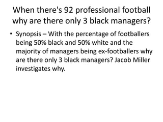 When there's 92 professional football
why are there only 3 black managers?
• Synopsis – With the percentage of footballers
being 50% black and 50% white and the
majority of managers being ex-footballers why
are there only 3 black managers? Jacob Miller
investigates why.

 