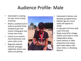 Audience Profile- Male
•

•

•

•

Interested in creating
his own music to play
at parties.
Works a weekend job in
order to provide funds
needed to get new
music/ mixing gear and
to buy new music.
Listens to an eclectic
mix of electronic and
some indie music.
Regularly attends
festivals and gigs/
nightclubs where new
artists are playing.

• Interested in fashion and
keeping up appearances.
• Median age our music
video will appeal to19/20.
• In education full time with
a part time job.
• Shops around for vintage
clothes and vinyls in small
independent shops.
• Some interest in video
production and enjoys
well made videos with
clever shots i.e. Breaking
Bad etc.

 
