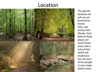 Location
The specific
locations we
will use are
Knavesmire
ForestYork, and
Ashley Park
Woods- York.
Both of these
places are
rural/ forest
areas with a
natural feel
which will
emphasise
the intrusion
of the people
in man made
white masks.

 