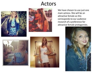 Actors
We have chosen to use just one
main actress. She will be an
attractive female as this
corresponds to our audience
research of a preference for
attractive female protagonists.

 