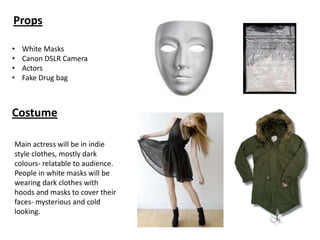 Props
•
•
•
•

White Masks
Canon DSLR Camera
Actors
Fake Drug bag

Costume
Main actress will be in indie
style clothes, mostly dark
colours- relatable to audience.
People in white masks will be
wearing dark clothes with
hoods and masks to cover their
faces- mysterious and cold
looking.

 