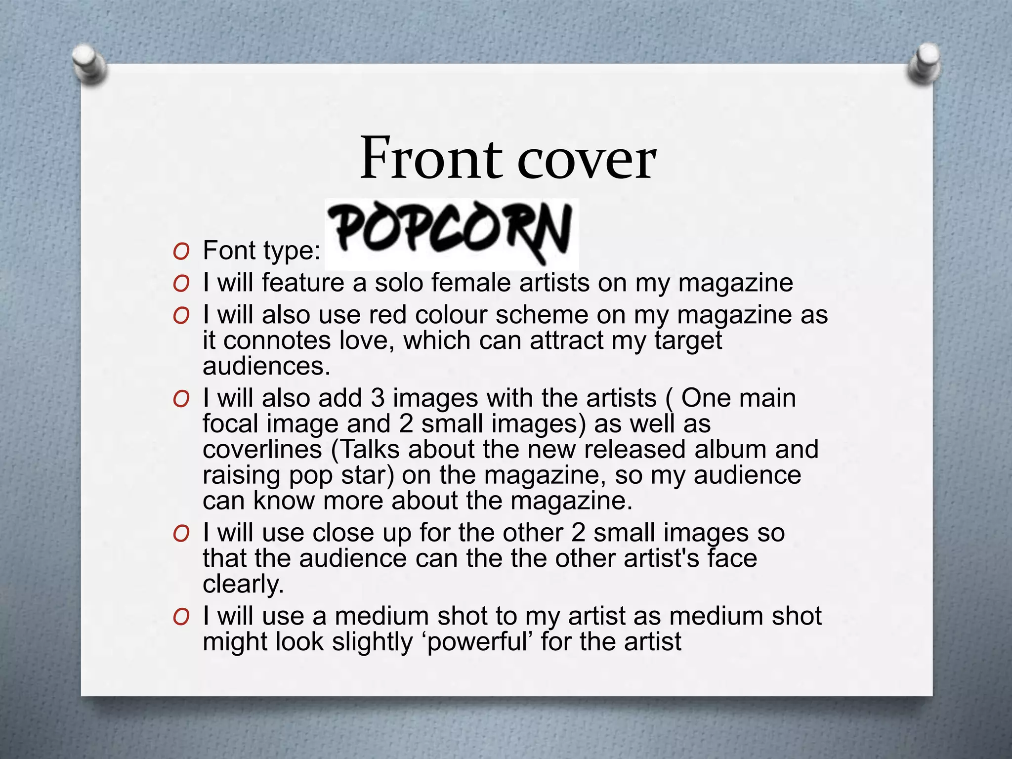 Front cover
O Font type:
O I will feature a solo female artists on my magazine
O I will also use red colour scheme on my magazine as
it connotes love, which can attract my target
audiences.
O I will also add 3 images with the artists ( One main
focal image and 2 small images) as well as
coverlines (Talks about the new released album and
raising pop star) on the magazine, so my audience
can know more about the magazine.
O I will use close up for the other 2 small images so
that the audience can the the other artist's face
clearly.
O I will use a medium shot to my artist as medium shot
might look slightly ‘powerful’ for the artist
 